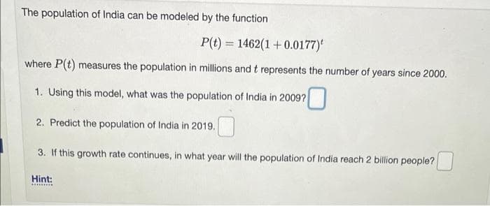 The population of India can be modeled by the function
P(t) = 1462(1 +0.0177)
where P(t) measures the population in millions andt represents the number of years since 2000.
1. Using this model, what was the population of India in 2009?
2. Predict the population of India in 2019.
3. If this growth rate continues, in what year will the population of India reach 2 billion people?
Hint:
