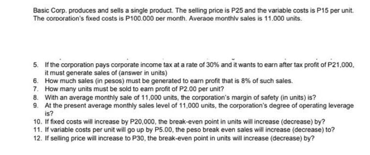 Basic Corp. produces and sells a single product. The selling price is P25 and the variable costs is P15 per unit.
The corporation's fixed costs is P100.000 Der month. Average monthlv sales is 11.000 units.
5. If the corporation pays corporate income tax at a rate of 30% and it wants to earn after tax profit of P21,000,
it must generate sales of (answer in units)
6. How much sales (in pesos) must be generated to earn profit that is 8% of such sales.
7. How many units must be sold to earn profit of P2.00 per unit?
8. With an average monthly sale of 11,000 units, the corporation's margin of safety (in units) is?
9. At the present average monthly sales level of 11,000 units, the corporation's degree of operating leverage
is?
10. If fixed costs will increase by P20,000, the break-even point in units will increase (decrease) by?
11. If variable costs per unit will go up by P5.00, the peso break even sales will increase (decrease) to?
12. If selling price will increase to P30, the break-even point in units will increase (decrease) by?
