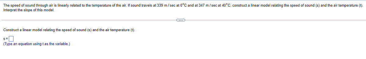 The speed of sound through air is linearly related to the temperature of the air. If sound travels at 339 m/sec at 0°C and at 347 m/ sec at 40°C, construct a linear model relating the speed of sound (s) and the air temperature (t).
Interpret the slope of this model.
Construct a linear model relating the speed of sound (s) and the air temperature (t).
(Type an equation using t as the variable.)
