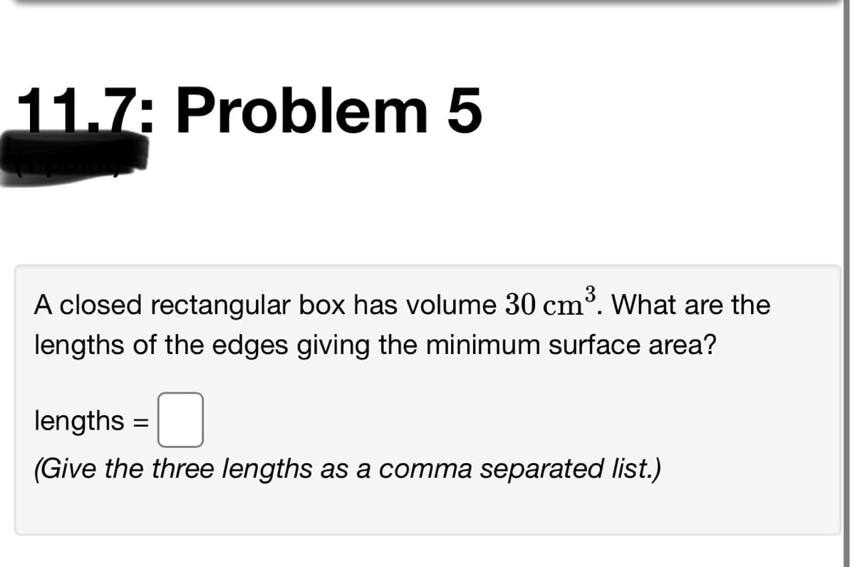 11.7: Problem 5
A closed rectangular box has volume 30 cm³. What are the
lengths of the edges giving the minimum surface area?
lengths =
(Give the three lengths as a comma separated list.)
