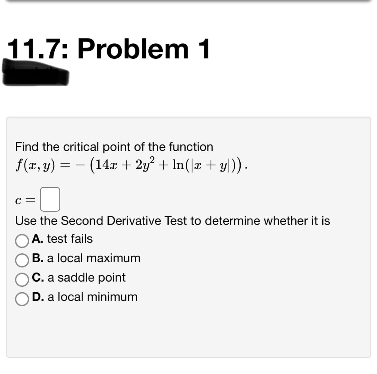 11.7: Problem 1
Find the critical point of the function
f (x, y) = – (14x + 2y² + ln(|x + yl)) .
С —
Use the Second Derivative Test to determine whether it is
O A. test fails
B. a local maximum
C. a saddle point
D. a local minimum
