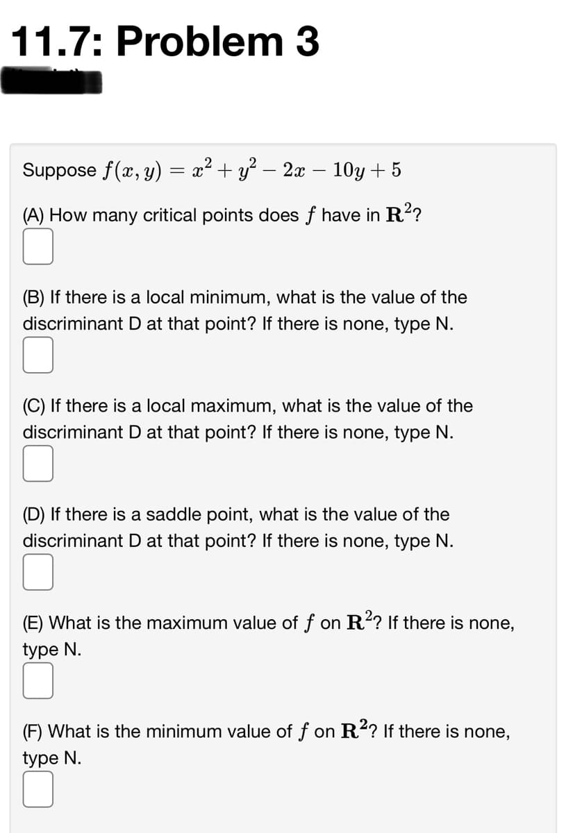 11.7: Problem 3
Suppose f(x, y):
a2 + y? – 2x – 10y+ 5
6.
(A) How many critical points does f have in R?
(B) If there is a local minimum, what is the value of the
discriminant D at that point? If there is none, type N.
(C) If there is a local maximum, what is the value of the
discriminant D at that point? If there is none, type N.
(D) If there is a saddle point, what is the value of the
discriminant D at that point? If there is none, type N.
(E) What is the maximum value of f on R? If there is none,
type N.
(F) What is the minimum value of f on R²? If there is none,
type N.
