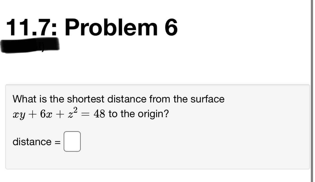 11.7: Problem 6
What is the shortest distance from the surface
xy + 6x + z2 = 48 to the origin?
distance =
