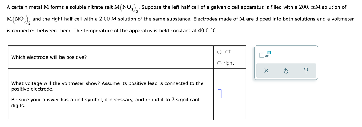2
A certain metal M forms a soluble nitrate salt M(NO3)₂. Suppose the left half cell of a galvanic cell apparatus is filled with a 200. mM solution of
M(NO3)2 and the right half cell with a 2.00 M solution of the same substance. Electrodes made of M are dipped into both solutions and a voltmeter
is connected between them. The temperature of the apparatus is held constant at 40.0 °C.
left
x10
Which electrode will be positive?
right
?
What voltage will the voltmeter show? Assume its positive lead is connected to the
positive electrode.
Be sure your answer has a unit symbol, if necessary, and round it to 2 significant
digits.
0