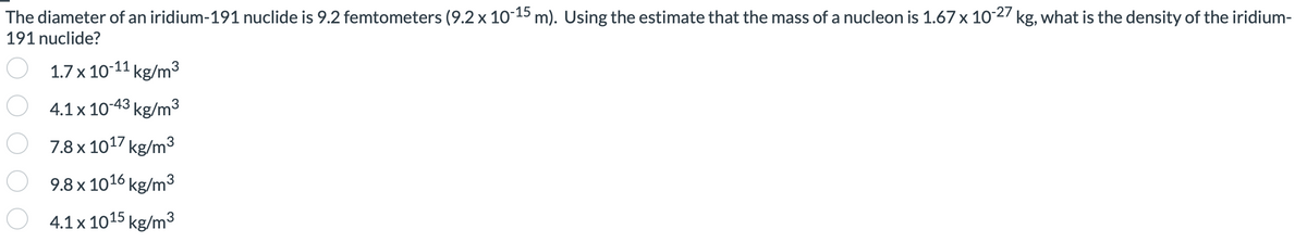 The diameter of an iridium-191 nuclide is 9.2 femtometers (9.2 x 10-15 m). Using the estimate that the mass of a nucleon is 1.67 x 10-27 kg, what is the density of the iridium-
191 nuclide?
1.7 x 10-11 kg/m³
4.1 x 10-43 kg/m³
7.8 x 1017 kg/m³
9.8 x 1016 kg/m³
O4.1 x 1015 kg/m³