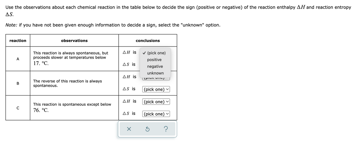 Use the observations about each chemical reaction in the table below to decide the sign (positive or negative) of the reaction enthalpy AH and reaction entropy
AS.
Note: if you have not been given enough information to decide a sign, select the "unknown" option.
reaction
observations
conclusions
ΔΗ is
A
This reaction is always spontaneous, but
proceeds slower at temperatures below
17. °C.
AS is
ΔΗ is
B
The reverse of this reaction is always
spontaneous.
AS is
ΔΗ is
с
This reaction is spontaneous except below
76. °C.
AS is
X
✓ (pick one)
positive
negative
unknown
TPIV VTIV/
(pick one) ✓
(pick one) ✓
(pick one) ✓
?