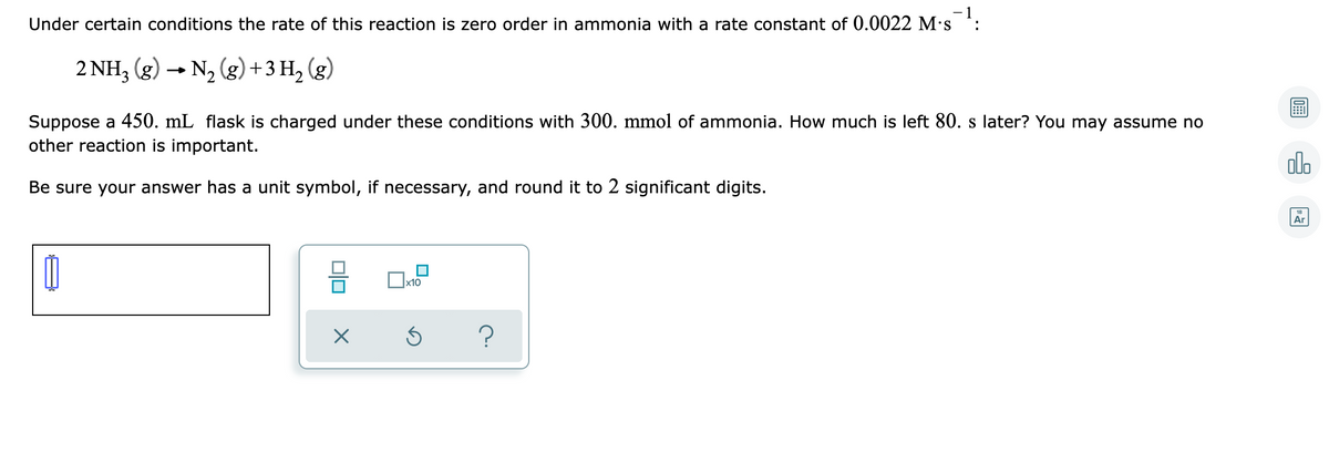 - 1
Under certain conditions the rate of this reaction is zero order in ammonia with a rate constant of 0.0022 M's
:
2 NH3 (g) - N2 (g)+3 H, (g)
Suppose a 450. mL flask is charged under these conditions with 300. mmol of ammonia. How much is left 80. s later? You may assume no
other reaction is important.
olo
Be sure your answer has a unit symbol, if necessary, and round it to 2 significant digits.
Ar
x10
