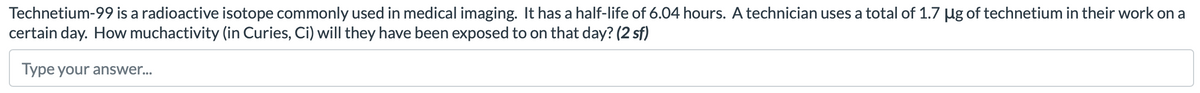 Technetium-99 is a radioactive isotope commonly used in medical imaging. It has a half-life of 6.04 hours. A technician uses a total of 1.7 µg of technetium in their work on a
certain day. How muchactivity (in Curies, Ci) will they have been exposed to on that day? (2 sf)
Type your answer...