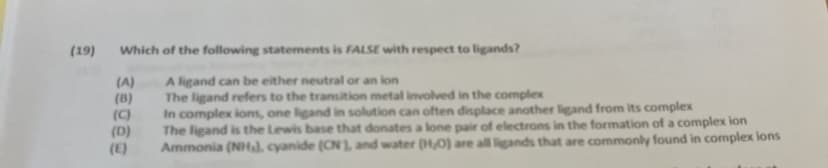 (19)
Which of the following statements is FALSE with respect to ligands?
(A)
(B)
(C)
(D)
(E)
A ligand can be either neutral or an lon
The ligand refers to the transition metal involved in the complex
In complex lons, one ligand in solution can often displace another ligand from its complex
The ligand is the Lewis base that donates a lone pair of electrons in the formation of a complex ion
Ammonia (NH), cyanide (ON1, and water (H0) are all ligands that are commonly found in complex lons
