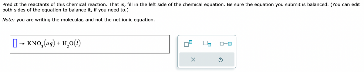 Predict the reactants of this chemical reaction. That is, fill in the left side of the chemical equation. Be sure the equation you submit is balanced. (You can edit
both sides of the equation to balance it, if you need to.)
Note: you are writing the molecular, and not the net ionic equation.
[] → KNO₂(aq) + H₂O(1)
X
S