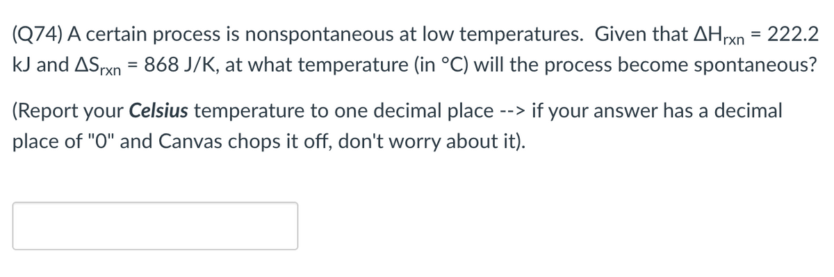 (Q74) A certain process is nonspontaneous at low temperatures. Given that AHrxn = 222.2
%3D
kJ and ASrxn = 868 J/K, at what temperature (in °C) will the process become spontaneous?
(Report your Celsius temperature to one decimal place --> if your answer has a decimal
place of "O" and Canvas chops it off, don't worry about it).
