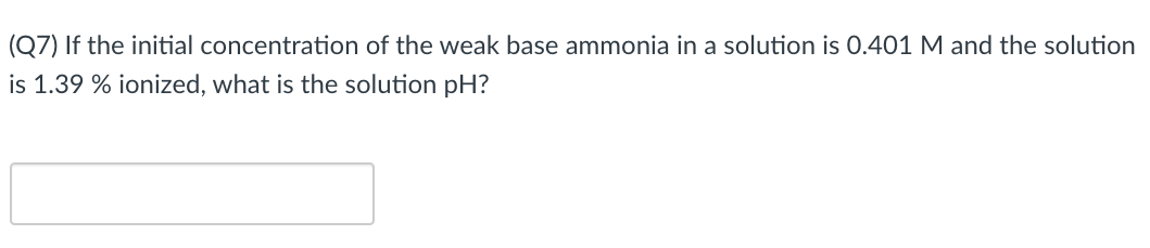 (Q7) If the initial concentration of the weak base ammonia in a solution is 0.401 M and the solution
is 1.39 % ionized, what is the solution pH?
