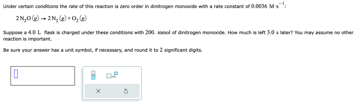 Under certain conditions the rate of this reaction is zero order in dinitrogen monoxide with a rate constant of 0.0036 M-s¯¯¹:
1
2 N₂O(g) → 2 N₂ (g) + O₂(g)
Suppose a 4.0 L flask is charged under these conditions with 200. mmol of dinitrogen monoxide. How much is left 3.0 s later? You may assume no other
reaction is important.
Be sure your answer has a unit symbol, if necessary, and round it to 2 significant digits.
010
X
x10
Ś