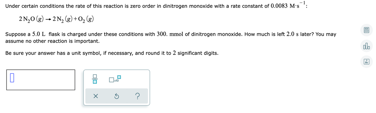 Under certain conditions the rate of this reaction is zero order in dinitrogen monoxide with a rate constant of 0.0083 M's :
2 N,0 (g) → 2 N, (g) +O, (g)
Suppose a 5.0L flask is charged under these conditions with 300. mmol of dinitrogen monoxide. How much is left 2.0 s later? You may
assume no other reaction is important.
olo
Be sure your answer has a unit symbol, if necessary, and round it to 2 significant digits.
Ar
x10
