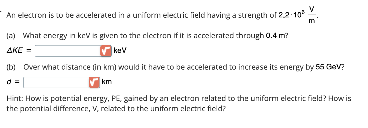 An electron is to be accelerated in a uniform electric field having a strength of 2.2.106
(a) What energy in keV is given to the electron if it is accelerated through 0.4 m?
AKE =
keV
V
(b) Over what distance (in km) would it have to be accelerated to increase its energy by 55 GeV?
d =
km
Hint: How is potential energy, PE, gained by an electron related to the uniform electric field? How is
the potential difference, V, related to the uniform electric field?