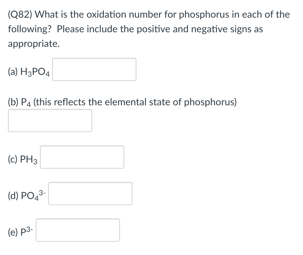 (Q82) What is the oxidation number for phosphorus in each of the
following? Please include the positive and negative signs as
appropriate.
(a) H3PO4
(b) P4 (this reflects the elemental state of phosphorus)
(c) PH3
(d) PO43-
(e) p3-
