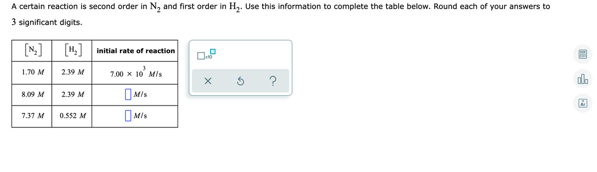 A certain reaction is second order in N, and first order in H,. Use this information to complete the table below. Round each of your answers to
3 significant digits.
[N]
[4.]
[H,
initial rate of reaction
x10
1.70 M
2.39 M
7.00 x 10 M/s
olo
I Mis
8.09 M
2.39 M
Ar
7.37 M
0.552 M
