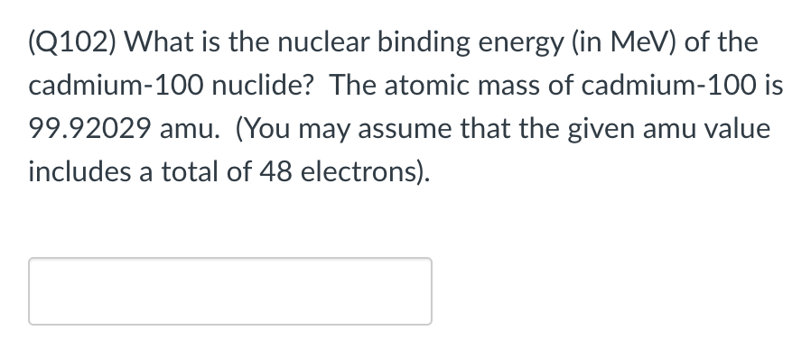 (Q102) What is the nuclear binding energy (in MeV) of the
cadmium-100 nuclide? The atomic mass of cadmium-100 is
99.92029 amu. (You may assume that the given amu value
includes a total of 48 electrons).