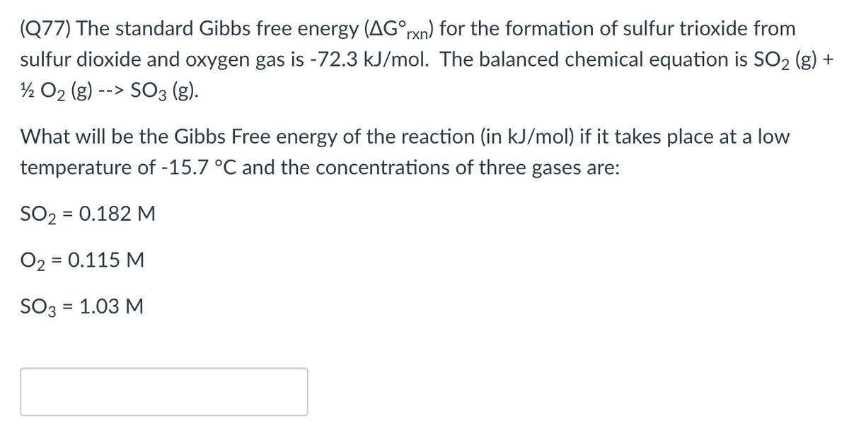 (Q77) The standard Gibbs free energy (AG°rxn) for the formation of sulfur trioxide from
sulfur dioxide and oxygen gas is -72.3 kJ/mol. The balanced chemical equation is SO2 (g) +
½ O2 (g) --> SO3 (g).
What will be the Gibbs Free energy of the reaction (in kJ/mol) if it takes place at a low
temperature of -15.7 °C and the concentrations of three gases are:
SO2 = 0.182 M
O2 = 0.115 M
SO3 = 1.03 M
%3D
