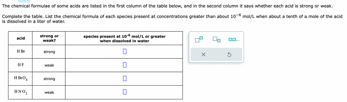 The chemical formulae of some acids are listed in the first column of the table below, and in the second column it says whether each acid is strong or weak.
Complete the table. List the chemical formula of each species present at concentrations greater than about 10-6 mol/L when about a tenth of a mole of the acid
is dissolved in a liter of water.
acid
H Br
HF
HBrO 4
ΗΝΟ,
strong or
weak?
strong
weak
strong
weak
species present at 10-6 mol/L or greater
when dissolved in water
0
0
0
X
3,0,...
Ś