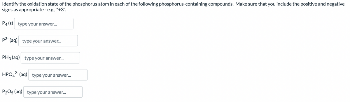 Identify the oxidation state of the phosphorus atom in each of the following phosphorus-containing compounds. Make sure that you include the positive and negative
signs as appropriate - e.g., "+3".
P4 (s) type your answer...
p3- (aq) type your answer...
PH3 (aq) type your answer...
HPO42- (aq) type your answer...
P2O5 (aq) type your answer...