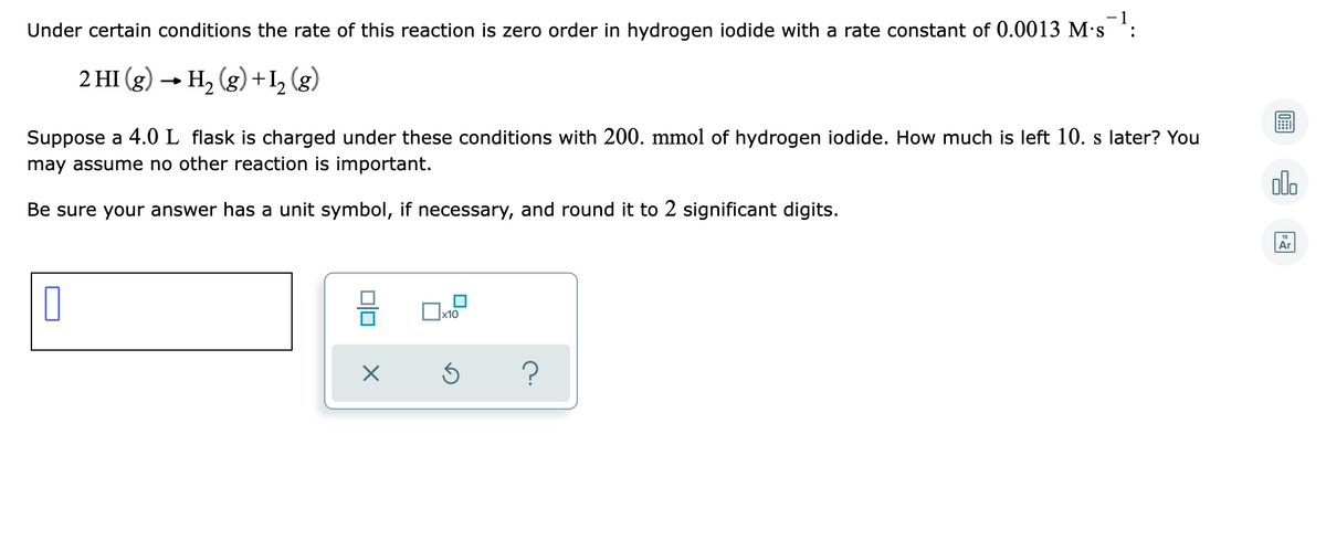 Under certain conditions the rate of this reaction is zero order in hydrogen iodide with a rate constant of 0.0013 M's :
2 HI (g) → H, (g)+I, (g)
Suppose a 4.0L flask is charged under these conditions with 200. mmol of hydrogen iodide. How much is left 10. s later? You
may assume no other reaction is important.
olo
Be sure your answer has a unit symbol, if necessary, and round it to 2 significant digits.
18
Ar
