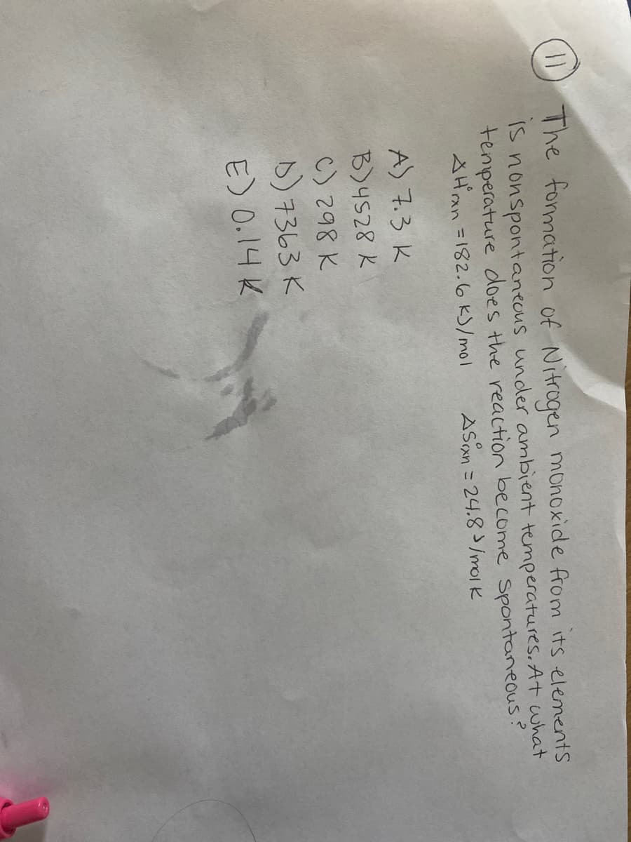 D The formation of Nitrogen monoxide from its elenentS
is
nonspontanecus under ambient temperatures, At what
tenperature does the reaction become spontaneous?
SHan =182.6 k)/mol
ASan = 24.8/molk
A) 7.3 K
B)4528 K
C) 298 K
D) 7363 K
E) 0.14 K
