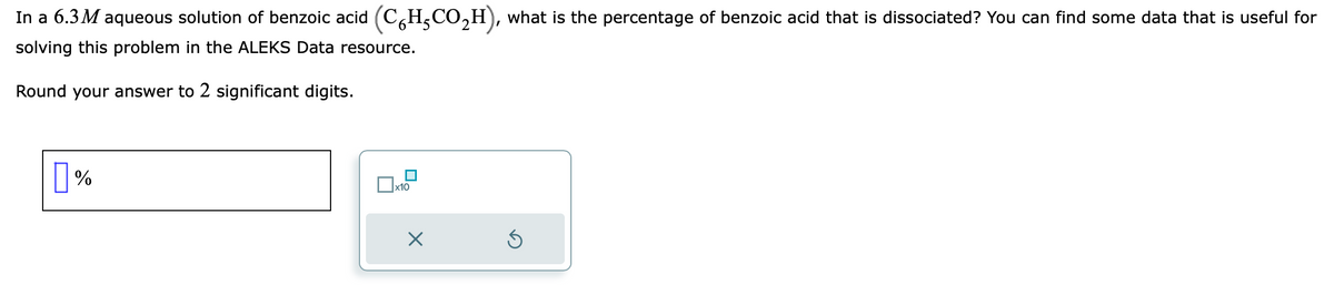 In a 6.3M aqueous solution of benzoic acid (CH-CO₂H), what is the percentage of benzoic acid that is dissociated? You can find some data that is useful for
solving this problem in the ALEKS Data resource.
Round your answer to 2 significant digits.
%
x10
×
3