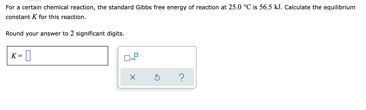 For a certain chemical reaction, the standard Gibbs free energy of reaction at 25.0 °C is 56.5 kJ. Calculate the equilibrium
constant K for this reaction.
Round your answer to 2 significant digits.
K=
?
□x10
X