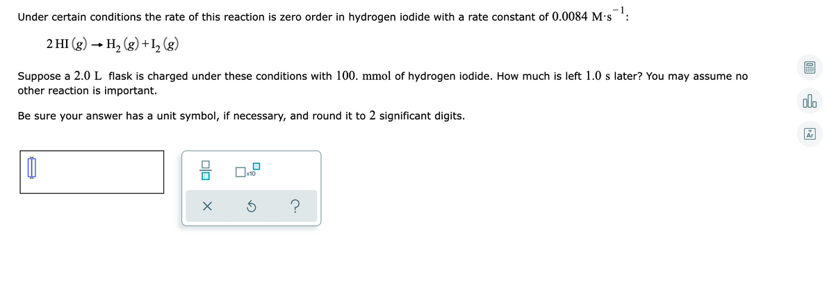 Under certain conditions the rate of this reaction is zero order in hydrogen iodide with a rate constant of 0.0084 M's :
2 HI (g) → H, (g) + I, (g)
Suppose a 2.0 L flask is charged under these conditions with 100. mmol of hydrogen iodide. How much is left 1.0 s later? You may assume no
other reaction is important.
olo
Be sure your answer has a unit symbol, if necessary, and round it to 2 significant digits.
18
Ar
x10
