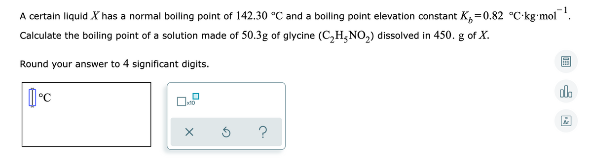 A certain liquid X has a normal boiling point of 142.30 °C and a boiling point elevation constant K,=0.82 °C·kg•mol *.
Calculate the boiling point of a solution made of 50.3g of glycine (C,H,NO,) dissolved in 450. g of X.
Round your answer to 4 significant digits.
olo
x10
Ar
