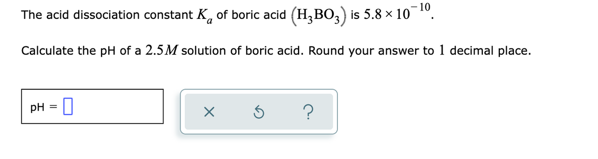 10
The acid dissociation constant K, of boric acid (H,BO,) is 5.8 x 10
Calculate the pH of a 2.5M solution of boric acid. Round your answer to 1 decimal place.
- 0
pH = ||
?
