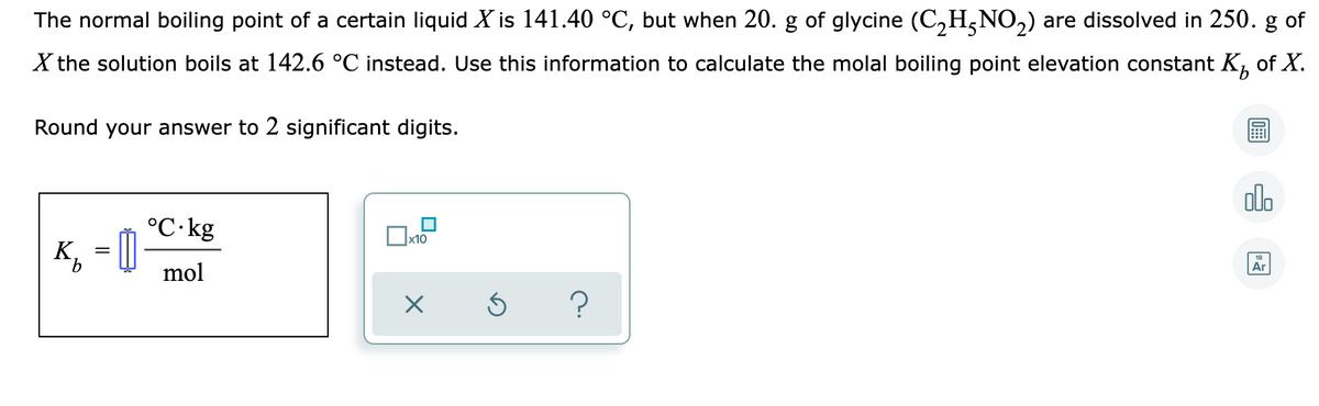 The normal boiling point of a certain liquid X is 141.40 °C, but when 20. g of glycine (C,H,NO2) are dissolved in 250. g of
X the solution boils at 142.6 °C instead. Use this information to calculate the molal boiling point elevation constant K, of X.
Round your answer to 2 significant digits.
olo
°C·kg
K, = ]
x10
Ar
mol
?
