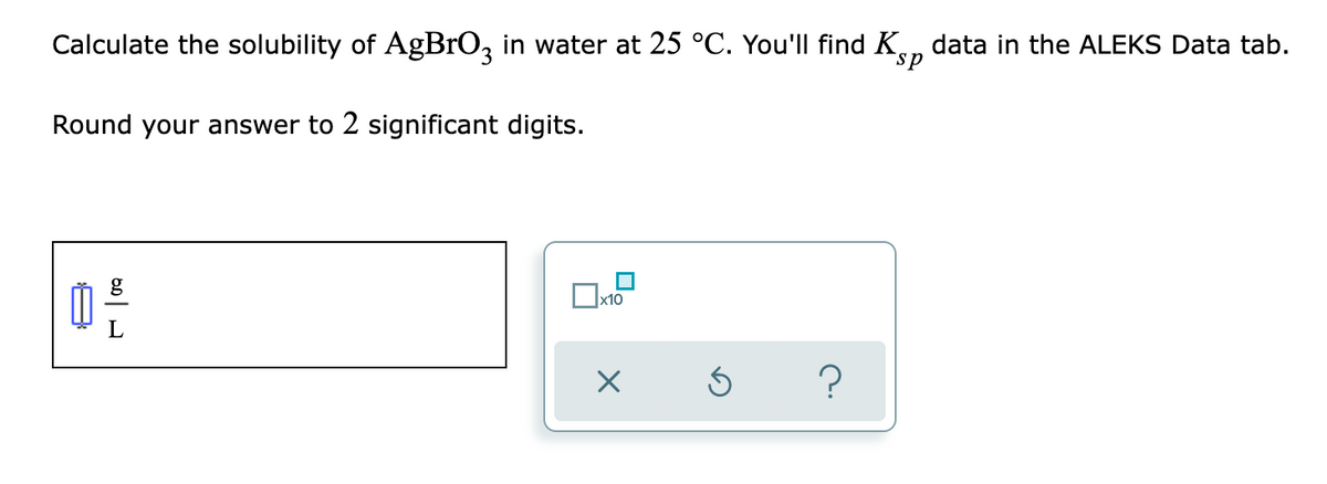 Calculate the solubility of AgBrO, in water at 25 °C. You'll find K, data in the ALEKS Data tab.
sp
Round your answer to 2 significant digits.
x10
