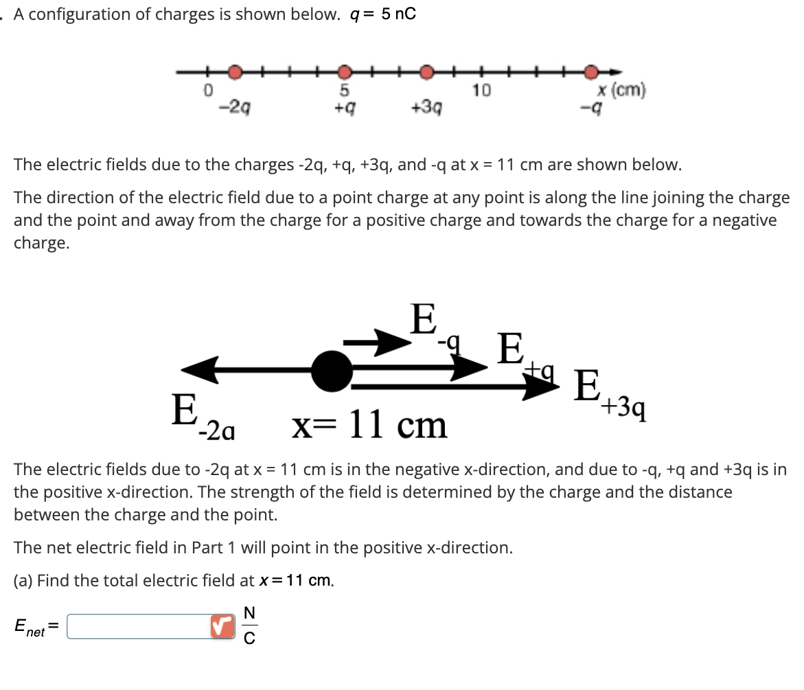 . A configuration of charges is shown below. q = 5 nC
0
Enet
=
-2q
E.
5
+q
The electric fields due to the charges -2q, +q, +3q, and -q at x = 11 cm are shown below.
The direction of the electric field due to a point charge at any point is along the line joining the charge
and the point and away from the charge for a positive charge and towards the charge for a negative
charge.
+3q
-2a
10
E
x (cm)
-E
x= 11 cm
The electric fields due to -2q at x = 11 cm is in the negative x-direction, and due to -q, +q and +3q is in
the positive x-direction. The strength of the field is determined by the charge and the distance
between the charge and the point.
The net electric field in Part 1 will point in the positive x-direction.
(a) Find the total electric field at x = 11 cm.
N
E
+3q
