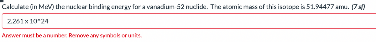 Calculate (in MeV) the nuclear binding energy for a vanadium-52 nuclide. The atomic mass of this isotope is 51.94477 amu. (7 sf)
2.261 x 10^24
Answer must be a number. Remove any symbols or units.