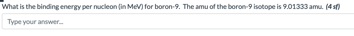 What is the binding energy per nucleon (in MeV) for boron-9. The amu of the boron-9 isotope is 9.01333 amu. (4 sf)
Type your answer...