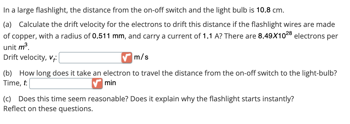 In a large flashlight, the distance from the on-off switch and the light bulb is 10.8 cm.
(a) Calculate the drift velocity for the electrons to drift this distance if the flashlight wires are made
of copper, with a radius of 0.511 mm, and carry a current of 1.1 A? There are 8.49X1028 electrons per
unit m³.
Drift velocity, Vi
m/s
(b) How long does it take an electron to travel the distance from the on-off switch to the light-bulb?
Time, t:
min
(c) Does this time seem reasonable? Does it explain why the flashlight starts instantly?
Reflect on these questions.