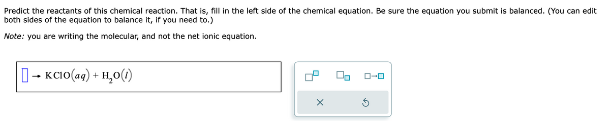 Predict the reactants of this chemical reaction. That is, fill in the left side of the chemical equation. Be sure the equation you submit is balanced. (You can edit
both sides of the equation to balance it, if you need to.)
Note: you are writing the molecular, and not the net ionic equation.
[] + KClO(aq) + H,O(1)
·
X
Ś