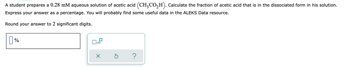 A student prepares a 0.28 mM aqueous solution of acetic acid (CH,CO,H). Calculate the fraction of acetic acid that is in the dissociated form in his solution.
Express your answer as a percentage. You will probably find some useful data in the ALEKS Data resource.
Round your answer to 2 significant digits.
|%
x10
