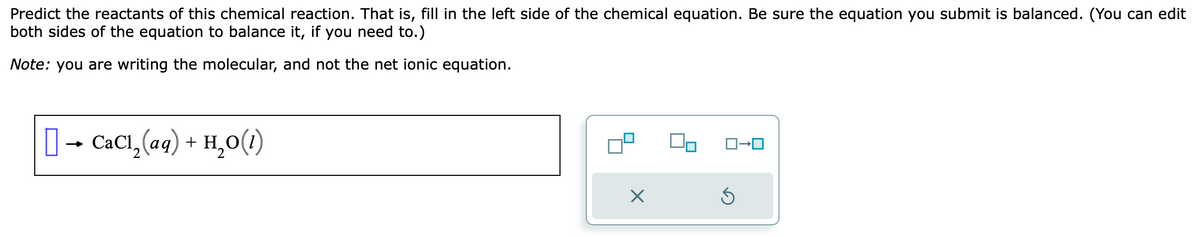 Predict the reactants of this chemical reaction. That is, fill in the left side of the chemical equation. Be sure the equation you submit is balanced. (You can edit
both sides of the equation to balance it, if you need to.)
Note: you are writing the molecular, and not the net ionic equation.
→ CaC1,₂(aq) + H₂O(1)
X
Ś