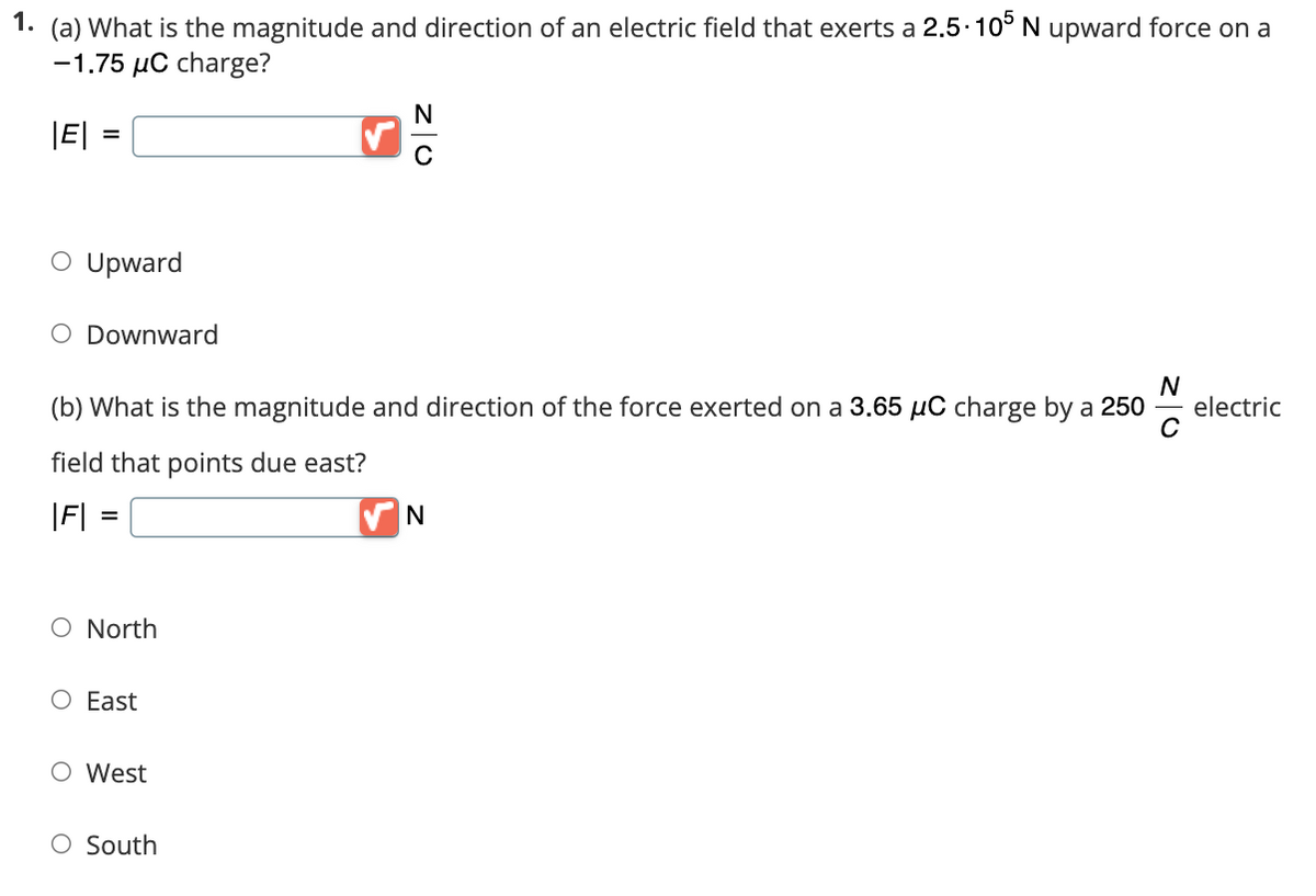 1. (a) What is the magnitude and direction of an electric field that exerts a 2.5-105 N upward force on a
-1.75 μC charge?
|E| =
=
O Upward
O Downward
N
(b) What is the magnitude and direction of the force exerted on a 3.65 µC charge by a 250
field that points due east?
|F| =
O North
O East
O West
N
C
O South
N
electric