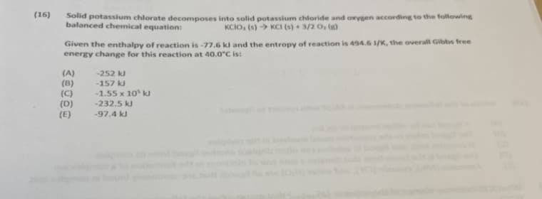 (16)
Solid potassium chlorate decomposes into solid potassium chloride and oxygen according to the following
balanced chemical equation:
KCIO, (s) → KCI (s) + 3/2 O, (g)
Given the enthalpy of reaction is -77.6 kl and the entropy of reaction is 494.6 3/K, the overall Gibbs free
energy change for this reaction at 40.0°C is:
(A)
(B)
(C)
(D)
(E)
-252 k
-157 kJ
-1.55 x 10 kJ
-232.5 kJ
-97.4 kJ
