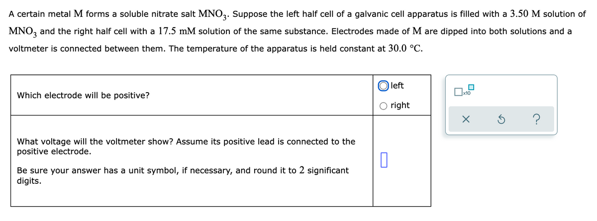 A certain metal M forms a soluble nitrate salt MNO,. Suppose the left half cell of a galvanic cell apparatus is filled with a 3.50 M solution of
MNO, and the right half cell with a 17.5 mM solution of the same substance. Electrodes made of M are dipped into both solutions and a
voltmeter is connected between them. The temperature of the apparatus is held constant at 30.0 °C.
left
x10
Which electrode will be positive?
right
What voltage will the voltmeter show? Assume its positive lead is connected to the
positive electrode.
Be sure your answer has a unit symbol, if necessary, and round it to 2 significant
digits.
