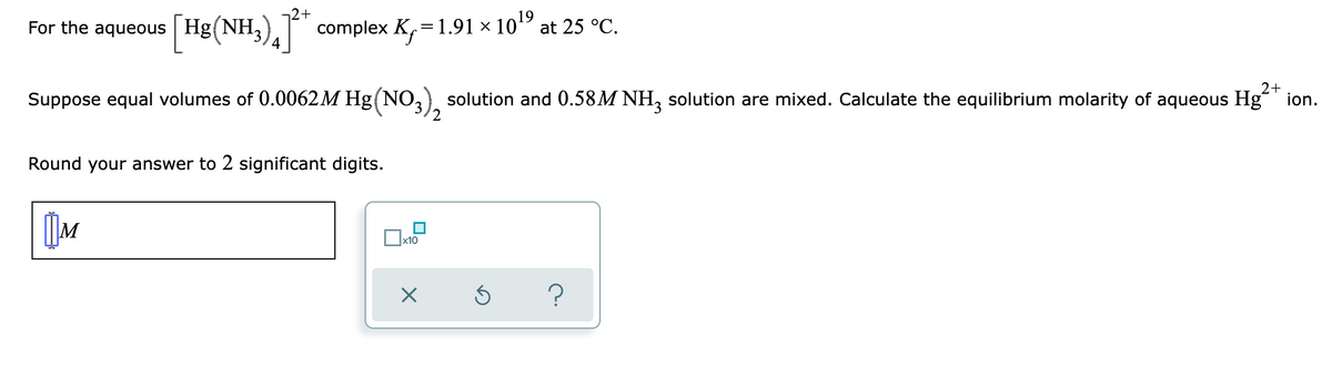 For the aqueous Hg (NH3)
[Hg(NH3)²* complex K₁=1.91 × 10¹⁹ at 25 °C.
2+
Suppose equal volumes of 0.0062M Hg(NO3)2 solution and 0.58M NH3 solution are mixed. Calculate the equilibrium molarity of aqueous Hg²+ ion.
Round your answer to 2 significant digits.
M
?
0x10
X
S