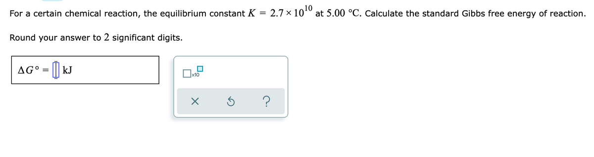 For a certain chemical reaction, the equilibrium constant K = 2.7 × 10¹0 at 5.00 °C. Calculate the standard Gibbs free energy of reaction.
Round your answer to 2 significant digits.
AG° = [] kJ
x10
X
S
?