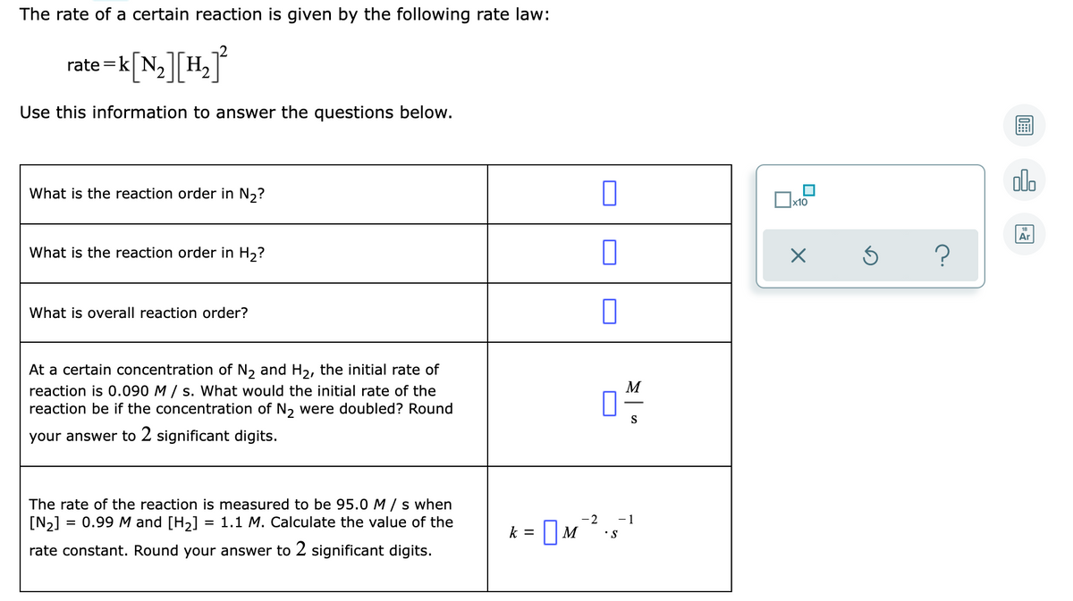 The rate of a certain reaction is given by the following rate law:
rate =k[N,]H,
°
Use this information to answer the questions below.
olo
What is the reaction order in N,?
x10
Ar
What is the reaction order in H,?
What is overall reaction order?
At a certain concentration of N, and H2, the initial rate of
reaction is 0.090 M / s. What would the initial rate of the
reaction be if the concentration of N, were doubled? Round
M
S
your answer to 2 significant digits.
The rate of the reaction is measured to be 95.0 M / s when
[N2]
= 0.99 M and [H2]
= 1.1 M. Calculate the value of the
-2
-1
k =
•S
rate constant. Round your answer to 2 significant digits.
