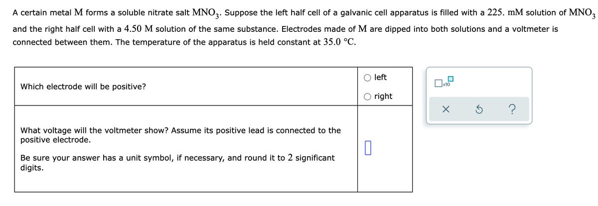 A certain metal M forms a soluble nitrate salt MNO3. Suppose the left half cell of a galvanic cell apparatus is filled with a 225. mM solution of MNO3
and the right half cell with a 4.50 M solution of the same substance. Electrodes made of M are dipped into both solutions and a voltmeter is
connected between them. The temperature of the apparatus is held constant at 35.0 °C.
x10
Which electrode will be positive?
left
right
X
Ś
?
What voltage will the voltmeter show? Assume its positive lead is connected to the
positive electrode.
0
Be sure your answer has a unit symbol, if necessary, and round it to 2 significant
digits.