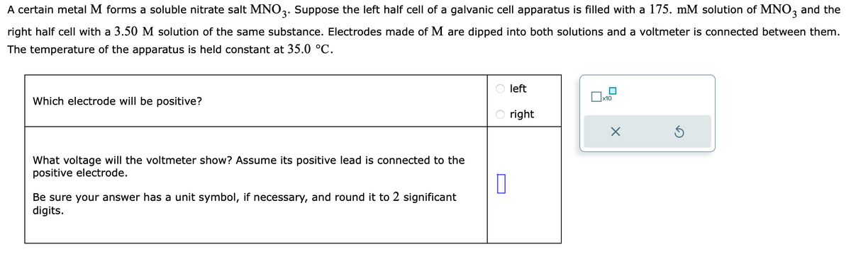 A certain metal M forms a soluble nitrate salt MNO3. Suppose the left half cell of a galvanic cell apparatus is filled with a 175. mM solution of MNO3 and the
right half cell with a 3.50 M solution of the same substance. Electrodes made of M are dipped into both solutions and a voltmeter is connected between them.
The temperature of the apparatus is held constant at 35.0 °C.
Which electrode will be positive?
What voltage will the voltmeter show? Assume its positive lead is connected to the
positive electrode.
0
Be sure your answer has a unit symbol, if necessary, and round it to 2 significant
digits.
left
right
■
□x10
X
S