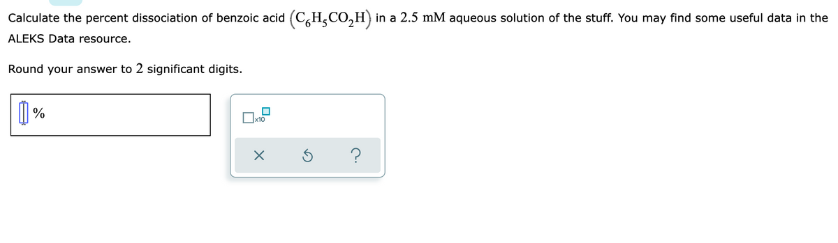 Calculate the percent dissociation of benzoic acid (CH₂CO₂H) in a 2.5 mM aqueous solution of the stuff. You may find some useful data in the
ALEKS Data resource.
Round your answer to 2 significant digits.
[]%
x10
X
?
Ś